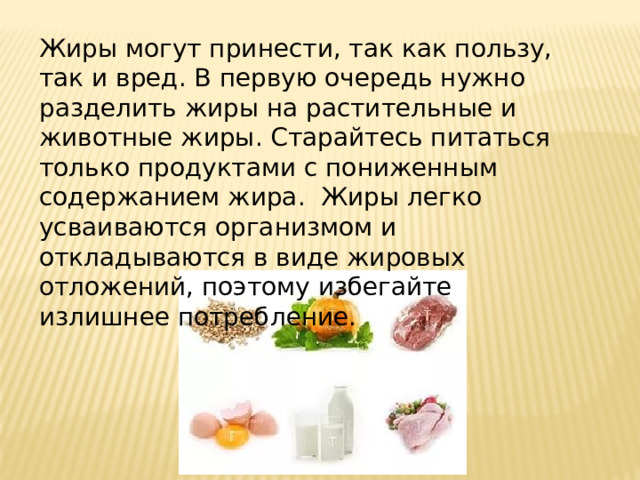      Жиры могут принести, так как пользу, так и вред. В первую очередь нужно разделить жиры на растительные и животные жиры. Старайтесь питаться только продуктами с пониженным содержанием жира. Жиры легко усваиваются организмом и откладываются в виде жировых отложений, поэтому избегайте излишнее потребление. 