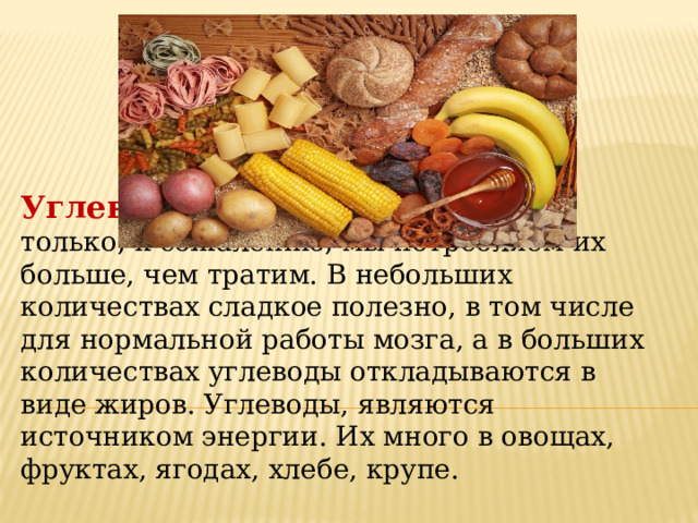 Углеводы   снабжают нас энергией, только, к сожалению, мы потребляем их больше, чем тратим. В небольших количествах сладкое полезно, в том числе для нормальной работы мозга, а в больших количествах углеводы откладываются в виде жиров. Углеводы, являются источником энергии. Их много в овощах, фруктах, ягодах, хлебе, крупе. 