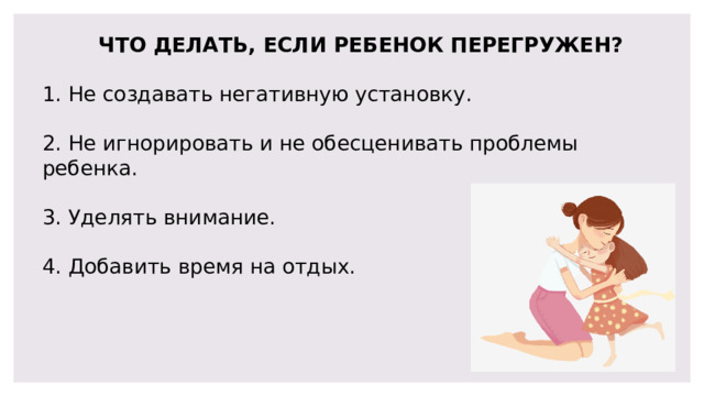 ЧТО ДЕЛАТЬ, ЕСЛИ РЕБЕНОК ПЕРЕГРУЖЕН? 1. Не создавать негативную установку. 2. Не игнорировать и не обесценивать проблемы ребенка. 3. Уделять внимание. 4. Добавить время на отдых. 