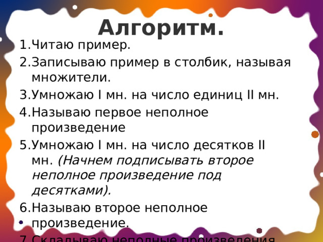 Алгоритм.   Читаю пример. Записываю пример в столбик, называя множители. Умножаю I мн. на число единиц II мн. Называю первое неполное произведение Умножаю I мн. на число десятков II мн.  (Начнем подписывать второе неполное произведение под десятками). Называю второе неполное произведение. Складываю неполные произведения. Читаю ответ. 