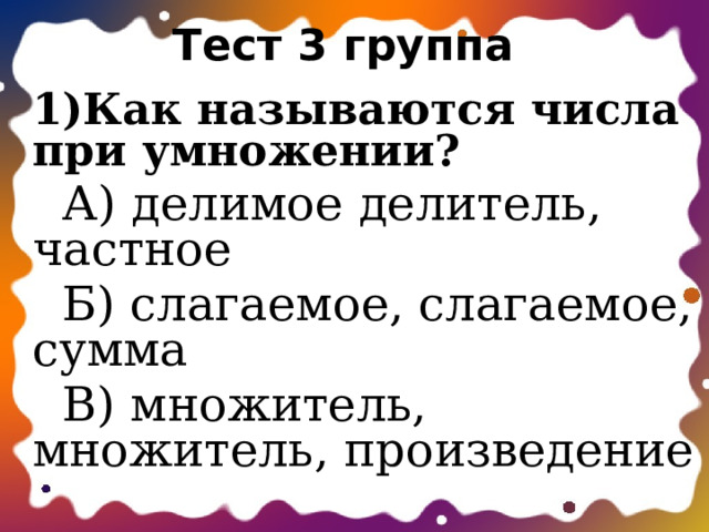 Тест 3 группа 1)Как называются числа при умножении?  А) делимое делитель, частное  Б) слагаемое, слагаемое, сумма  В) множитель, множитель, произведение 