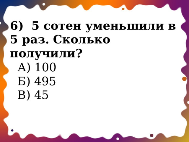  6)  5 сотен уменьшили в 5 раз. Сколько получили?  А) 100  Б) 495  В) 45   