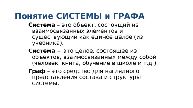 Понятие СИСТЕМЫ и ГРАФА Система – это объект, состоящий из взаимосвязанных элементов и существующий как единое целое (из учебника). Система – это целое, состоящее из объектов, взаимосвязанных между собой (человек, книга, обучение в школе и т.д.). Граф – это средство для наглядного представления состава и структуры системы. 