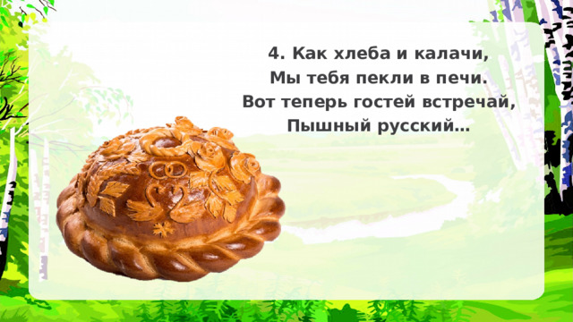 4. Как хлеба и калачи, Мы тебя пекли в печи. Вот теперь гостей встречай, Пышный русский… 