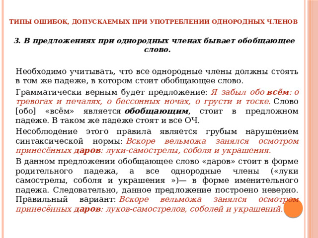 ТИПЫ ОШИБОК, ДОПУСКАЕМЫХ ПРИ УПОТРЕБЛЕНИИ ОДНОРОДНЫХ ЧЛЕНОВ 3. В предложениях при однородных членах бывает обобщающее слово.   Необходимо учитывать, что все однородные члены должны стоять в том же падеже, в котором стоит обобщающее слово.   Грамматически верным будет предложение:  Я забыл обо  всём : о тревогах и печалях, о бессонных ночах, о грусти и тоске.  Слово [обо] «всём» является  обобщающим , стоит в предложном падеже. В таком же падеже стоят и все ОЧ.   Несоблюдение этого правила является грубым нарушением синтаксической нормы:  Вскоре вельможа занялся осмотром принесённых  даров : луки-самострелы, соболя и украшения.   В данном предложении обобщающее слово «даров» стоит в форме родительного падежа, а все однородные члены («луки самострелы, соболя и украшения »)— в форме именительного падежа. Следовательно, данное предложение построено неверно. Правильный вариант:  Вскоре вельможа занялся осмотром принесённых  даров : луков-самострелов, соболей и украшений. 