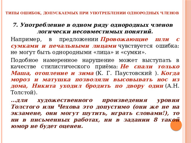 ТИПЫ ОШИБОК, ДОПУСКАЕМЫХ ПРИ УПОТРЕБЛЕНИИ ОДНОРОДНЫХ ЧЛЕНОВ 7. Употребление в одном ряду однородных членов логически несовместимых понятий.   Например, в предложении  Провожающие шли с сумками и печальными лицами   чувствуется ошибка: не могут быть однородными «лица» и «сумки».   Подобное намеренное нарушение может выступать в качестве стилистического приёма:  Не спали только Маша, отопление и зима   (К. Г. Паустовский ).  Когда мороз и матушка позволяли высовывать нос из дома, Никита уходил бродить по двору один  (А.Н. Толстой).   … для художественного произведения уровня Толстого или Чехова это допустимо (они же не на экзамене, они могут шутить, играть словами!), то ни в письменных работах, ни в задании 8 такой юмор не будет оценен. 