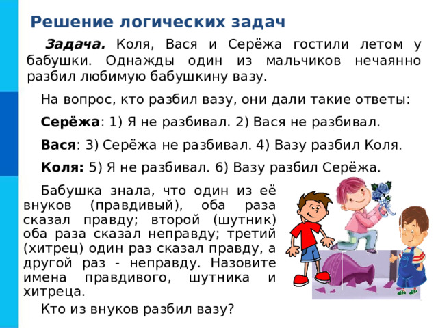 Решение логических задач Задача. Коля, Вася и Серёжа гостили летом у бабушки. Однажды один из мальчиков нечаянно разбил любимую бабушкину вазу. На вопрос, кто разбил вазу, они дали такие ответы: Серёжа : 1) Я не разбивал. 2) Вася не разбивал. Вася : 3) Серёжа не разбивал. 4) Вазу разбил Коля. Коля: 5) Я не разбивал. 6) Вазу разбил Серёжа. Бабушка знала, что один из её внуков (правдивый), оба раза сказал правду; второй (шутник) оба раза сказал неправду; третий (хитрец) один раз сказал правду, а другой раз - неправду. Назовите имена правдивого, шутника и хитреца. Кто из внуков разбил вазу? 