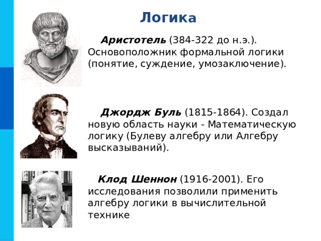 Л огик а Аристотель (384-322 до н.э.). Основоположник формальной логики (понятие, суждение, умозаключение). Джордж Буль (1815-1864). Создал новую область науки - Математическую логику (Булеву алгебру или Алгебру высказываний). Клод Шеннон (1916-2001). Его исследования позволили применить алгебру логики в вычислительной технике 