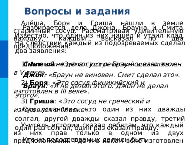 Вопросы и задания Алёша, Боря и Гриша нашли в земле старинный сосуд. Рассматривая удивительную находку, каждый высказал по два предположения: 1) Алеша : « Это сосуд греческий и изготовлен в V веке ». 2) Боря : « Это сосуд финикийский и изготовлен в III веке ». 3) Гриша : « Это сосуд не греческий и изготовлен в IV веке ». Учитель истории сказал ребятам, что каждый из них прав только в одном из двух предположений. Где и в каком веке изготовлен сосуд? Разбирается дело Джона, Брауна и Смита. Известно, что один из них нашёл и утаил клад. На следствии каждый из подозреваемых сделал два заявления: Смит : «Я не делал этого. Браун сделал это». Джон : «Браун не виновен. Смит сделал это». Браун : «Я не делал этого. Джон не делал этого». Суд установил, что один из них дважды солгал, другой дважды сказал правду, третий один раз солгал, один раз сказал правду. Кто из подозреваемых должен быть оправдан? 