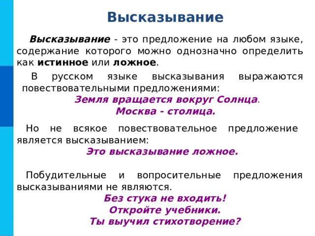 Высказывание Высказывание - это предложение на любом языке, содержание которого можно однозначно определить как истинное или ложное . В русском языке высказывания выражаются повествовательными предложениями: Земля вращается вокруг Солнца . Москва - столица. Но не всякое повествовательное предложение является высказыванием: Это высказывание ложное. Побудительные и вопросительные предложения высказываниями не являются. Без стука не входить! Откройте учебники. Ты выучил стихотворение? 