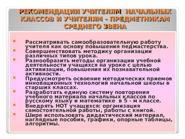 РЕКОМЕНДАЦИИ УЧИТЕЛЯМ НАЧАЛЬНЫХ КЛАССОВ И УЧИТЕЛЯМ - ПРЕДМЕТНИКАМ СРЕДНЕГО ЗВЕНА Рассматривать самообразовательную работу учителя как основу повышения педмастерства. Совершенствовать методику организации различных типов урока. Разнообразить методы организации учебной деятельности учащихся на уроке с целью активизации, повышения их познавательной активности. Предусмотреть освоение методических приемов инновационных технологий начальной школы в старших классах. Разработать единую систему повторения учебного материала начальных классов по русскому языку и математике в 5 - м классе. Внедрять НОТ учащихся: организация самостоятельной работы, работы с книгой. Шире использовать дидактический материал, наглядные пособия, графики, опорные таблицы, алгоритмы. 