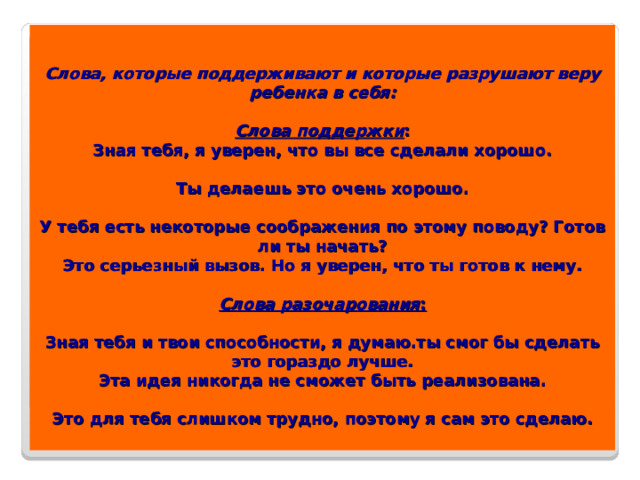 Слова, которые поддерживают и которые разрушают веру ребенка в себя:   Слова поддержки :  Зная тебя, я уверен, что вы все сделали хорошо.   Ты делаешь это очень хорошо.   У тебя есть некоторые соображения по этому поводу? Готов ли ты начать?  Это серьезный вызов. Но я уверен, что ты готов к нему.   Слова разочарования :   Зная тебя и твои способности, я думаю.ты смог бы сделать это гораздо лучше.  Эта идея никогда не сможет быть реализована.   Это для тебя слишком трудно, поэтому я сам это сделаю.   