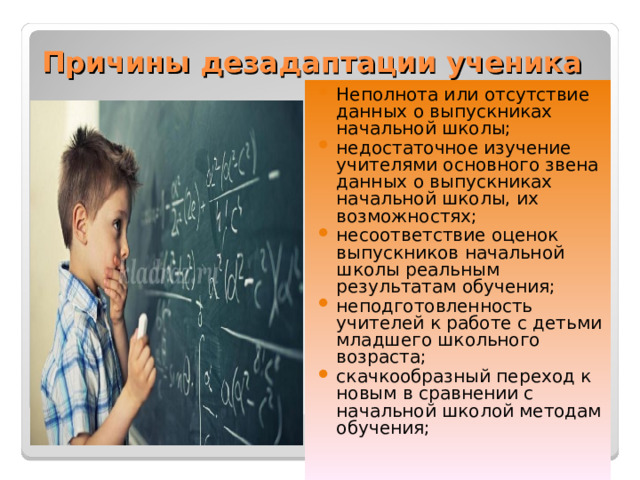 Причины дезадаптации ученика   Неполнота или отсутствие данных о выпускниках начальной школы; недостаточное изучение учителями основного звена данных о выпускниках начальной школы, их возможностях; несоответствие оценок выпускников начальной школы реальным результатам обучения; неподготовленность учителей к работе с детьми младшего школьного возраста; скачкообразный переход к новым в сравнении с начальной школой методам обучения;  