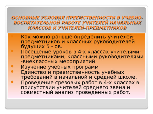 ОСНОВНЫЕ УСЛОВИЯ ПРЕЕМСТВЕННОСТИ В УЧЕБНО-ВОСПИТАТЕЛЬНОЙ РАБОТЕ УЧИТЕЛЕЙ НАЧАЛЬНЫХ КЛАССОВ И УЧИТЕЛЕЙ-ПРЕДМЕТНИКОВ Как можно раньше определить учителей-предметников и классных руководителей будущих 5 - ов. Посещение уроков в 4-х классах учителями-предметниками, классными руководителями -внеклассных мероприятий. Изучение учебных программ Единство и преемственность учебных требований в начальной и средней школе. Проведение срезовых работ в 4-х классах в присутствии учителей среднего звена и совместный анализ проведенных работ. 