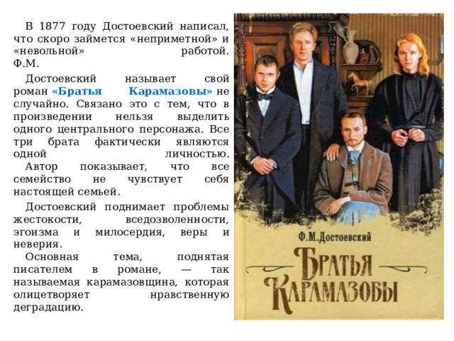  В 1877 году Достоевский написал, что скоро займется «неприметной» и «невольной» работой.  Ф.М.  Достоевский называет свой роман  «Братья Карамазовы»   не случайно. Связано это с тем, что в произведении нельзя выделить одного центрального персонажа. Все три брата фактически являются одной личностью.   Автор показывает, что все семейство не чувствует себя настоящей семьей.  Достоевский поднимает проблемы жестокости, вседозволенности, эгоизма и милосердия, веры и неверия.   Основная тема, поднятая писателем в романе, — так называемая карамазовщина, которая олицетворяет нравственную деградацию. 