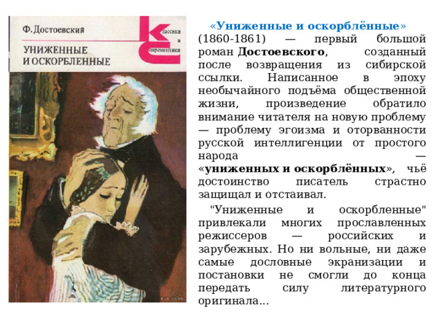  « Униженные   и   оскорблённые » (1860-1861) — первый большой роман  Достоевского , созданный после возвращения из сибирской ссылки. Написанное в эпоху необычайного подъёма общественной жизни, произведение обратило внимание читателя на новую проблему — проблему эгоизма и оторванности русской интеллигенции от простого народа — « униженных   и   оскорблённых », чьё достоинство писатель страстно защищал и отстаивал.  