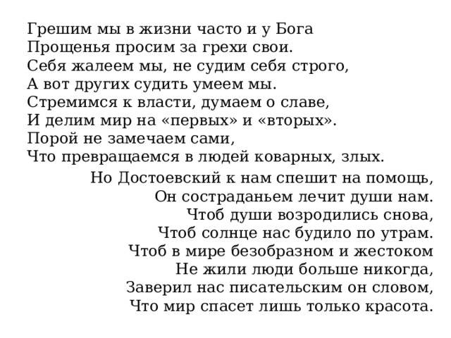 Грешим мы в жизни часто и у Бога  Прощенья просим за грехи свои.  Себя жалеем мы, не судим себя строго,  А вот других судить умеем мы.  Стремимся к власти, думаем о славе,  И делим мир на «первых» и «вторых».  Порой не замечаем сами,  Что превращаемся в людей коварных, злых. Но Достоевский к нам спешит на помощь,  Он состраданьем лечит души нам.  Чтоб души возродились снова,  Чтоб солнце нас будило по утрам.  Чтоб в мире безобразном и жестоком  Не жили люди больше никогда,  Заверил нас писательским он словом,  Что мир спасет лишь только красота. 