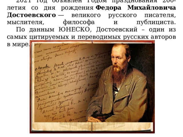  2021 год объявлен Годом празднования 200-летия со дня рождения  Федора Михайловича Достоевского  — великого русского писателя, мыслителя, философа и публициста.   По данным ЮНЕСКО, Достоевский – один из самых цитируемых и переводимых русских авторов в мире. 