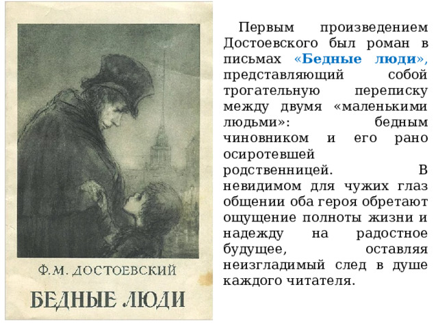  Первым произведением Достоевского был роман в письмах « Бедные люди », представляющий собой трогательную переписку между двумя «маленькими людьми»: бедным чиновником и его рано осиротевшей родственницей. В невидимом для чужих глаз общении оба героя обретают ощущение полноты жизни и надежду на радостное будущее, оставляя неизгладимый след в душе каждого читателя. 