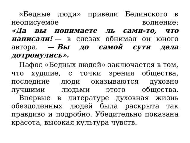  «Бедные люди» привели Белинского в неописуемое волнение:  «Да вы понимаете ль сами-то, что написали!   — в слезах обнимал он юного автора. —  Вы до самой сути дела дотронулись».  Пафос «Бедных людей» заключается в том, что худшие, с точки зрения общества, последние люди оказываются духовно лучшими людьми этого общества.   Впервые в литературе духовная жизнь обездоленных людей была раскрыта так правдиво и подробно. Убедительно показана красота, высокая культура чувств. 