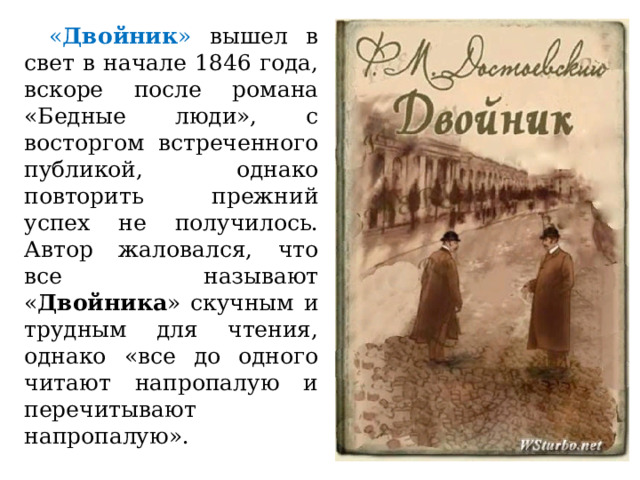  « Двойник » вышел в свет в начале 1846 года, вскоре после романа «Бедные люди», с восторгом встреченного публикой, однако повторить прежний успех не получилось. Автор жаловался, что все называют « Двойника » скучным и трудным для чтения, однако «все до одного читают напропалую и перечитывают напропалую». 
