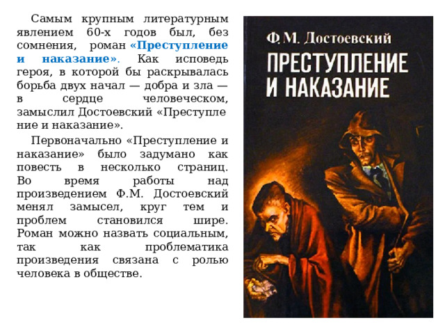  Самым крупным литературным явлением 60-х годов был, без сомнения, роман  «Преступление и наказание» . Как исповедь героя, в которой бы раскрывалась борьба двух начал — добра и зла — в сердце человеческом, замыслил Достоевский «Преступление и наказание».  Первоначально «Преступление и наказание» было задумано как повесть в несколько страниц.  Во время работы над произведением Ф.М. Достоевский менял замысел, круг тем и проблем становился шире.  Роман можно назвать социальным, так как проблематика произведения связана с ролью человека в обществе. 