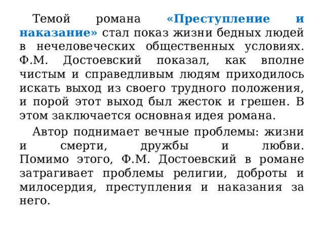  Темой романа «Преступление и наказание» стал показ жизни бедных людей в нечеловеческих общественных условиях.  Ф.М. Достоевский показал, как вполне чистым и справедливым людям приходилось искать выход из своего трудного положения, и порой этот выход был жесток и грешен. В этом заключается основная идея романа.  Автор поднимает вечные проблемы: жизни и смерти, дружбы и любви.  Помимо этого, Ф.М. Достоевский в романе затрагивает проблемы религии, доброты и милосердия, преступления и наказания за него. 