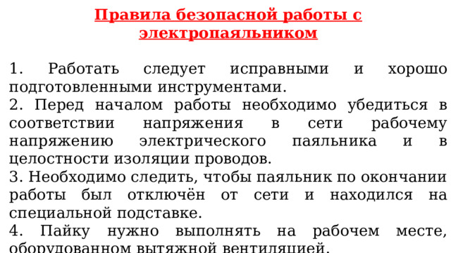 Правила безопасной работы с электропаяльником  1. Работать следует исправными и хорошо подготовленными инструментами. 2. Перед началом работы необходимо убедиться в соответствии напряжения в сети рабочему напряжению электрического паяльника и в целостности изоляции проводов. 3. Необходимо следить, чтобы паяльник по окончании работы был отключён от сети и находился на специальной подставке. 4. Пайку нужно выполнять на рабочем месте, оборудованном вытяжной вентиляцией. 5. Следует осторожно обращаться с нагретыми паяльником и деталями. 
