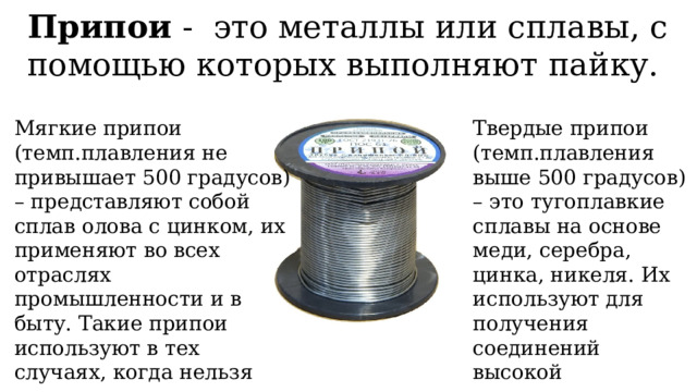 Припои - это металлы или сплавы, с помощью которых выполняют пайку. Мягкие припои (темп.плавления не привышает 500 градусов) – представляют собой сплав олова с цинком, их применяют во всех отраслях промышленности и в быту. Такие припои используют в тех случаях, когда нельзя нагреть металл до высоких температур или при невысоких требованиях к прочности соединения. Твердые припои (темп.плавления выше 500 градусов) – это тугоплавкие сплавы на основе меди, серебра, цинка, никеля. Их используют для получения соединений высокой прочности. 