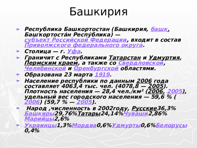 Башкирия Республика Башкортостан (Башкирия, башк . Башҡортоста́н Респу́блика) — субъект Российской Федерации , входит в состав Приволжского федерального округа . Столица — г. Уфа . Граничит с Республиками Татарстан и Удмуртия , Пермским краем , а также со Свердловской , Челябинской и Оренбургской областями. Образована 23 марта 1919 . Население республики по данным 2006 года составляет 4063,4 тыс. чел. (4078,8 — 2005 ). Плотность населения — 28,4 чел./км² ( 2006 , 2005 ), удельный вес городского населения — 59,6 % ( 2006 ) (59,7 % — 2005 ).  Народ ,численность в 2002году, Русские 36,3%  Башкиры 29,76% Татары 24,14% Чуваши 2,86% Марийцы 2,6% Украинцы 1,3% Мордва 0,6% Удмурты 0,6% Белорусы 0,4% 