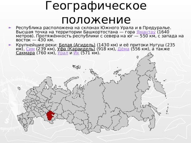 Географическое положение Республика расположена на склонах Южного Урала и в Предуралье. Высшая точка на территории Башкортостана — гора Ямантау (1640 метров). Протяжённость республики с севера на юг — 550 км, с запада на восток — 430 км. Крупнейшие реки: Белая (Агидель) (1430 км) и её притоки Нугуш (235 км), Сим (239 км), Уфа (Караидель) (918 км), Дёма (556 км), а также Сакмара (760 км), Урал и Ик (571 км). 