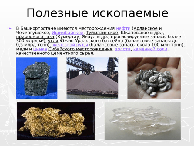 Полезные ископаемые В Башкортостане имеются месторождения нефти ( Арланское и Чекмагушское, Ишимбайское , Туймазинское , Шкаповское и др.), природного газа (Кумертау, Янаул и др., прогнозируемые запасы более 300 млрд м³), угля Южно-Уральского бассейна (балансовые запасы до 0,5 млрд тонн), железной руды (балансовые запасы около 100 млн тонн), меди и цинка  Сибайского месторождения , золота , каменной соли , качественного цементного сырья. 