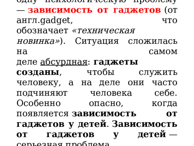   Жизнь  «преподнесла»  нам еще одну психологическую проблему —  зависимость от гаджетов   (от англ.gadget, что обозначает  «техническая новинка» ). Ситуация сложилась на самом деле  абсурдная :  гаджеты созданы , чтобы служить человеку, а на деле они часто подчиняют человека себе. Особенно опасно, когда появляется  зависимость от гаджетов у детей .  Зависимость от гаджетов у детей  — серьезная проблема. 