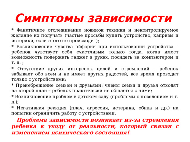 Симптомы зависимости  * Фанатичное отслеживание новинок техники и неконтролируемое желание их получать (частые просьбы купить устройство, капризы и истерики, если этого не происходит); * Возникновение чувства эйфории при использовании устройства – ребенок чувствует себя счастливым только тогда, когда имеет возможность подержать гаджет в руках, посидеть за компьютером и т. д. ; * Отсутствие других интересов, целей и стремлений – ребенок забывает обо всем и не имеет других радостей, все время проводит только с устройствами; * Пренебрежение семьей и друзьями: члены семьи и друзья отходят на второй план – ребенок практически не общается с ними; * Возникновение проблем в детском саду (проблемы с поведением и т. д.); * Негативная реакция (плач, агрессия, истерика, обида и др.) на попытки ограничить работу с устройствами.  Проблема зависимости возникает из-за стремления ребенка к уходу от реальности, который связан с изменением психического состояния ! 