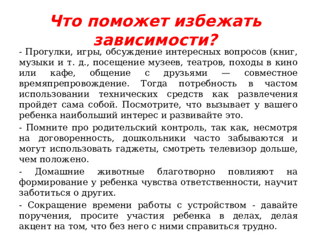 Что поможет избежать зависимости? - Прогулки, игры, обсуждение интересных вопросов (книг, музыки и т. д., посещение музеев, театров, походы в кино или кафе, общение с друзьями — совместное времяпрепровождение. Тогда потребность в частом использовании технических средств как развлечения пройдет сама собой. Посмотрите, что вызывает у вашего ребенка наибольший интерес и развивайте это. - Помните про родительский контроль, так как, несмотря на договоренность, дошкольники часто забываются и могут использовать гаджеты, смотреть телевизор дольше, чем положено. - Домашние животные благотворно повлияют на формирование у ребенка чувства ответственности, научит заботиться о других. - Сокращение времени работы с устройством - давайте поручения, просите участия ребенка в делах, делая акцент на том, что без него с ними справиться трудно. 
