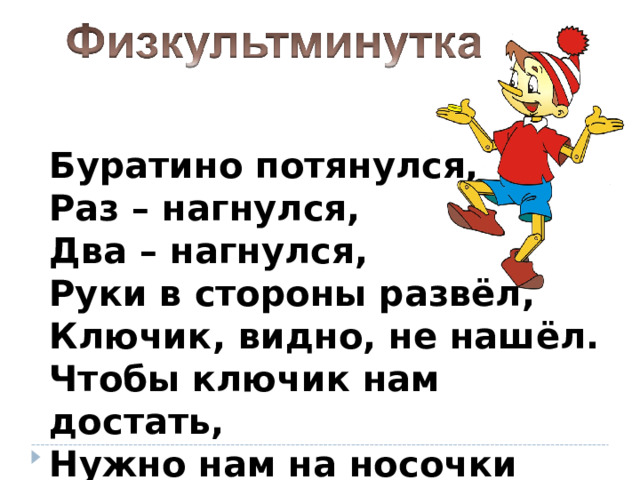 Буратино потянулся,  Раз – нагнулся,  Два – нагнулся,  Руки в стороны развёл,  Ключик, видно, не нашёл.  Чтобы ключик нам достать,  Нужно нам на носочки встать. 