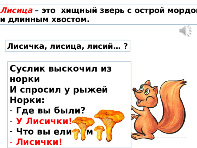 Лисица – это хищный зверь с острой мордой и длинным хвостом. Лисичка, лисица, лисий… ? Суслик выскочил из норки И спросил у рыжей Норки:  Где вы были?  У Лисички!  Что вы ели там  Лисички! 