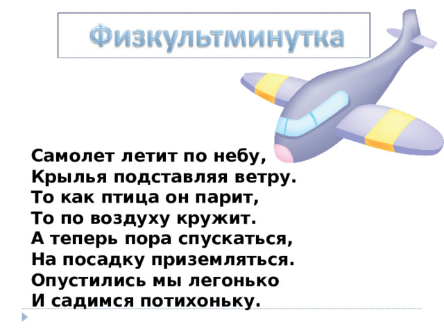 Самолет летит по небу,  Крылья подставляя ветру.  То как птица он парит,  То по воздуху кружит.  А теперь пора спускаться,  На посадку приземляться.  Опустились мы легонько  И садимся потихоньку. 