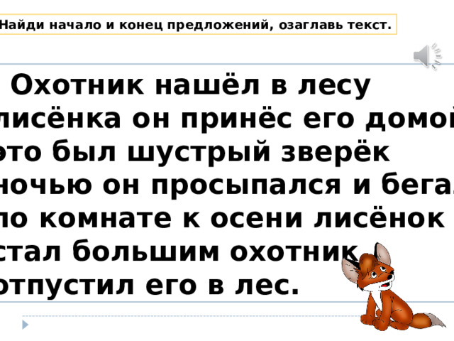 Найди начало и конец предложений, озаглавь текст.  Охотник нашёл в лесу лисёнка он принёс его домой это был шустрый зверёк ночью он просыпался и бегал по комнате к осени лисёнок стал большим охотник отпустил его в лес. 