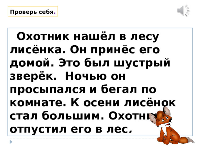 Проверь себя .  Охотник нашёл в лесу лисёнка. Он принёс его домой. Это был шустрый зверёк. Ночью он просыпался и бегал по комнате. К осени лисёнок стал большим. Охотник отпустил его в лес . 