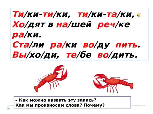 Ти /ки- ти /ки, ти /ки- та /ки,  Хо /дят в на /шей реч /ке ра /ки.  Ста /ли ра/ ки во /ду пить .  Вы /хо/ди, те /бе во /дить. – Как можно назвать эту запись? Как мы произносим слова? Почему? 