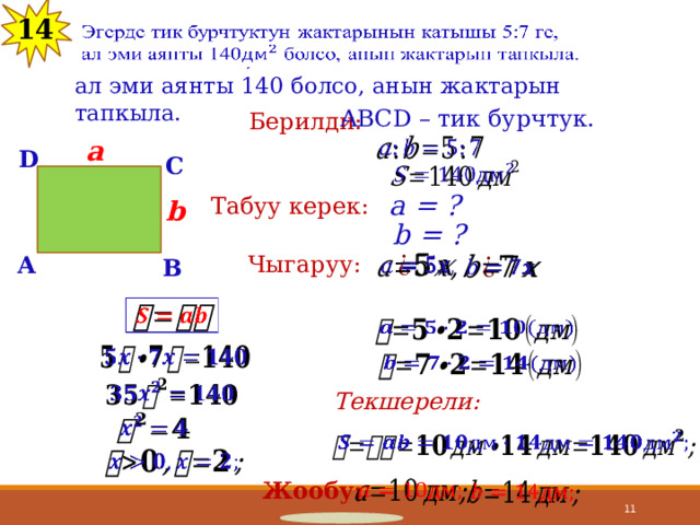 13 14 Эгерде тик бурчтуктун жактарынын катышы 5:7 ге,   ал эми аянты 140 болсо, анын жактарын тапкыла. ABCD – тик бурчтук. Берилди: a   D C   a = ? Табуу керек: b b = ? Чыгаруу: A         B           Текшерели:       Жообу:      