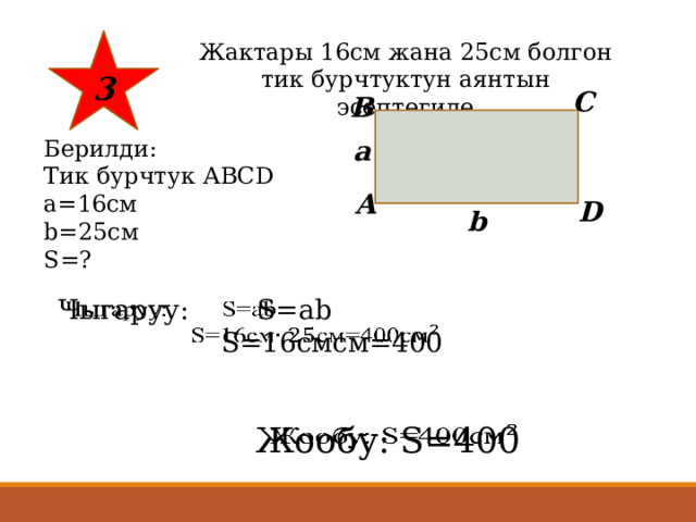 3 Жактары 16см жана 25см болгон тик бурчтуктун аянтын эсептегиле C B а Берилди: Тик бурчтук АВСD a=16см b=25см S=? A D b Чыгаруу: S=ab    S=16смсм=400 Жообу: S=400   