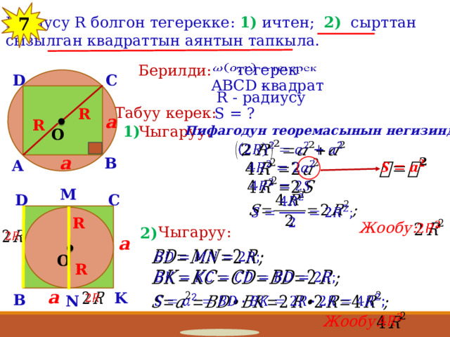 12 Радиусу R болгон тегерекке: 1) ичтен; 2) сырттан сызылган квадраттын аянтын тапкыла. 7 тегерек   Берилди: C D квадрат ABCD - R - радиусу Табуу керек: S = ? R a R 1) Чыгаруу: Пифагодун теоремасынын негизинде: O   a B A       M C D   R Жообу:   Чыгаруу: 2)   a   O R   a K   B   N   Жообу: 