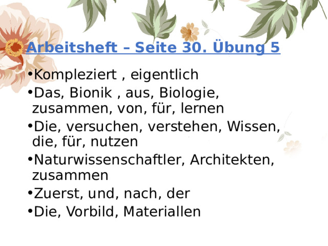 Arbeitsheft – Seite 30. Übung 5 Kompleziert , eigentlich Das, Bionik , aus, Biologie, zusammen, von, für, lernen Die, versuchen, verstehen, Wissen, die, für, nutzen Naturwissenschaftler, Architekten, zusammen Zuerst, und, nach, der Die, Vorbild, Materiallen 