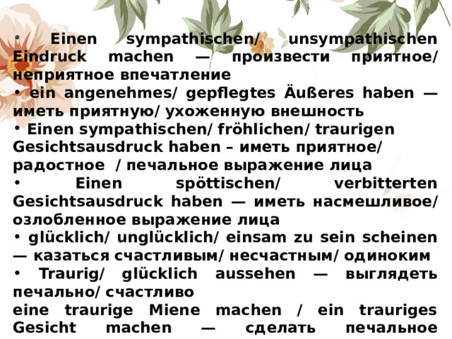  Einen sympathischen/ unsympathischen Eindruck machen — произвести приятное/ неприятное впечатление  ein angenehmes / gepflegtes Ä u ß eres haben — иметь приятную/ ухоженную внешность  Einen  sympathischen/ fr ö hlichen / traurigen Gesichtsausdruck haben – иметь приятное/ радостное / печальное выражение лица  Einen sp ö ttischen/ verbitterten Gesichtsausdruck haben — иметь насмешливое/ озлобленное выражение лица  gl ü cklich/ ungl ü cklich/ einsam zu sein scheinen — казаться счастливым/ несчастным/ одиноким  Traurig/ gl ü cklich aussehen — выглядеть печально/ счастливо eine traurige Miene machen / ein trauriges Gesicht machen — сделать печальное выражение лица/мину 