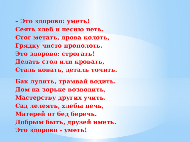 – Это здорово: уметь!  Сеять хлеб и песню петь.  Стог метать, дрова колоть,  Грядку чисто прополоть.  Это здорово: строгать!  Делать стол или кровать,  Сталь ковать, деталь точить. Бак лудить, трамвай водить.  Дом на зорьке возводить,  Мастерству других учить.  Сад лелеять, хлебы печь,  Матерей от бед беречь.  Добрым быть, друзей иметь.  Это здорово - уметь! 
