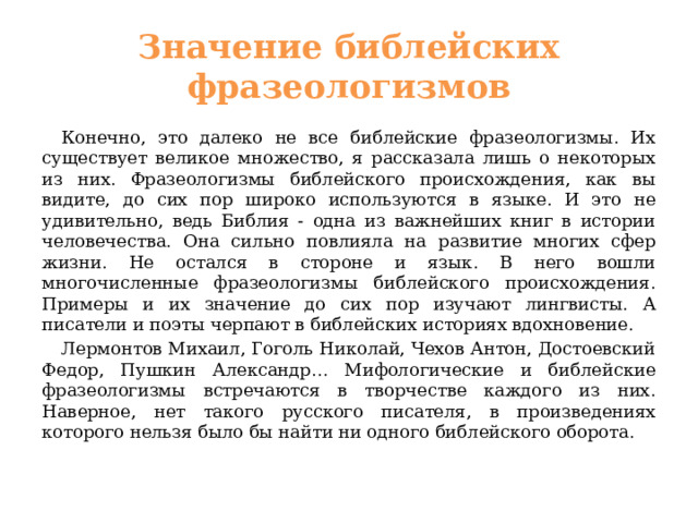 Значение библейских фразеологизмов  Конечно, это далеко не все библейские фразеологизмы. Их существует великое множество, я рассказала лишь о некоторых из них. Фразеологизмы библейского происхождения, как вы видите, до сих пор широко используются в языке. И это не удивительно, ведь Библия - одна из важнейших книг в истории человечества. Она сильно повлияла на развитие многих сфер жизни. Не остался в стороне и язык. В него вошли многочисленные фразеологизмы библейского происхождения. Примеры и их значение до сих пор изучают лингвисты. А писатели и поэты черпают в библейских историях вдохновение.  Лермонтов Михаил, Гоголь Николай, Чехов Антон, Достоевский Федор, Пушкин Александр… Мифологические и библейские фразеологизмы встречаются в творчестве каждого из них. Наверное, нет такого русского писателя, в произведениях которого нельзя было бы найти ни одного библейского оборота. 