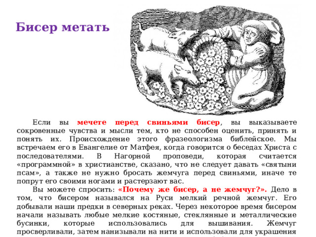 Бисер метать  Если вы мечете перед свиньями бисер , вы выказываете сокровенные чувства и мысли тем, кто не способен оценить, принять и понять их. Происхождение этого фразеологизма библейское. Мы встречаем его в Евангелие от Матфея, когда говорится о беседах Христа с последователями. В Нагорной проповеди, которая считается «программной» в христианстве, сказано, что не следует давать «святыни псам», а также не нужно бросать жемчуга перед свиньями, иначе те попрут его своими ногами и растерзают вас.  Вы можете спросить: «Почему же бисер, а не жемчуг?». Дело в том, что бисером назывался на Руси мелкий речной жемчуг. Его добывали наши предки в северных реках. Через некоторое время бисером начали называть любые мелкие костяные, стеклянные и металлические бусинки, которые использовались для вышивания. Жемчуг просверливали, затем нанизывали на нити и использовали для украшения одежды. Так появилось еще одно выражение (не библейское) – «шитый бисером узор». 