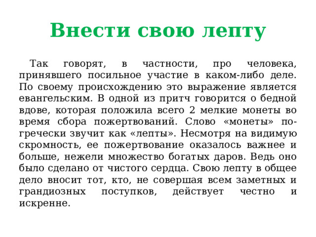 Внести свою лепту  Так говорят, в частности, про человека, принявшего посильное участие в каком-либо деле. По своему происхождению это выражение является евангельским. В одной из притч говорится о бедной вдове, которая положила всего 2 мелкие монеты во время сбора пожертвований. Слово «монеты» по-гречески звучит как «лепты». Несмотря на видимую скромность, ее пожертвование оказалось важнее и больше, нежели множество богатых даров. Ведь оно было сделано от чистого сердца. Свою лепту в общее дело вносит тот, кто, не совершая всем заметных и грандиозных поступков, действует честно и искренне. 
